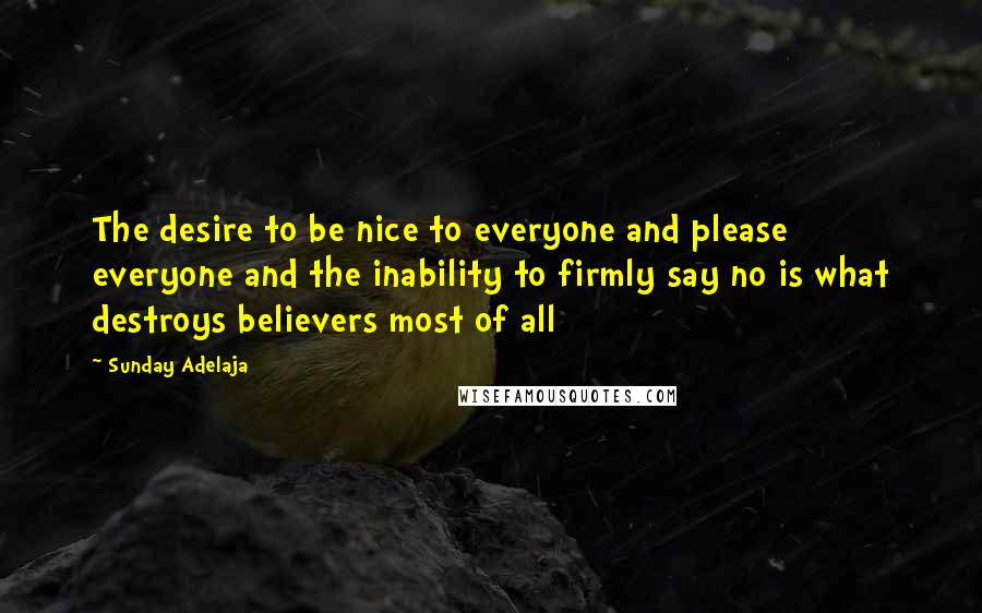 Sunday Adelaja Quotes: The desire to be nice to everyone and please everyone and the inability to firmly say no is what destroys believers most of all