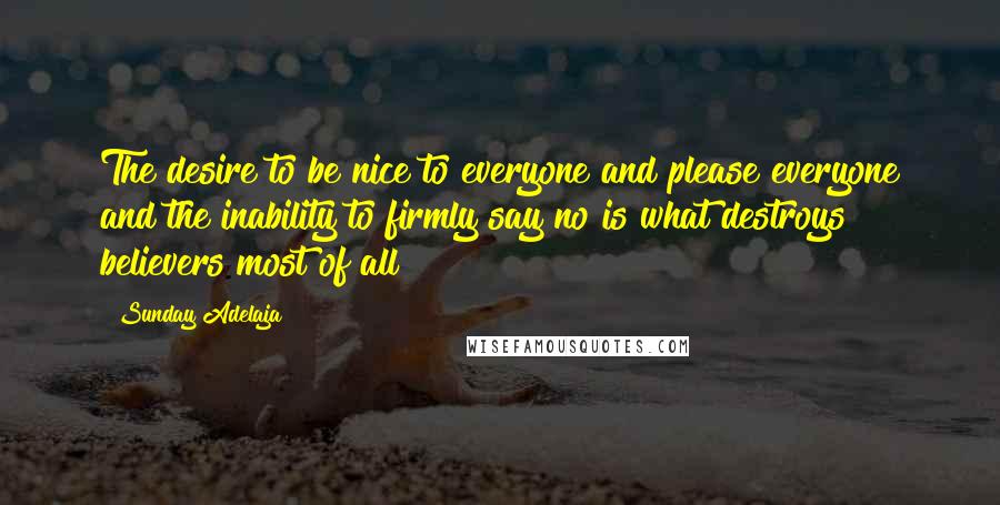 Sunday Adelaja Quotes: The desire to be nice to everyone and please everyone and the inability to firmly say no is what destroys believers most of all