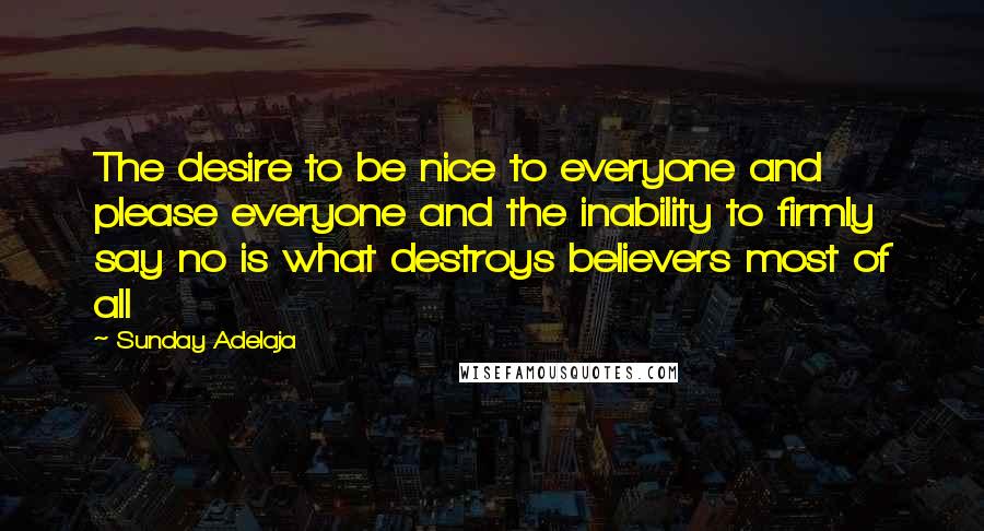 Sunday Adelaja Quotes: The desire to be nice to everyone and please everyone and the inability to firmly say no is what destroys believers most of all