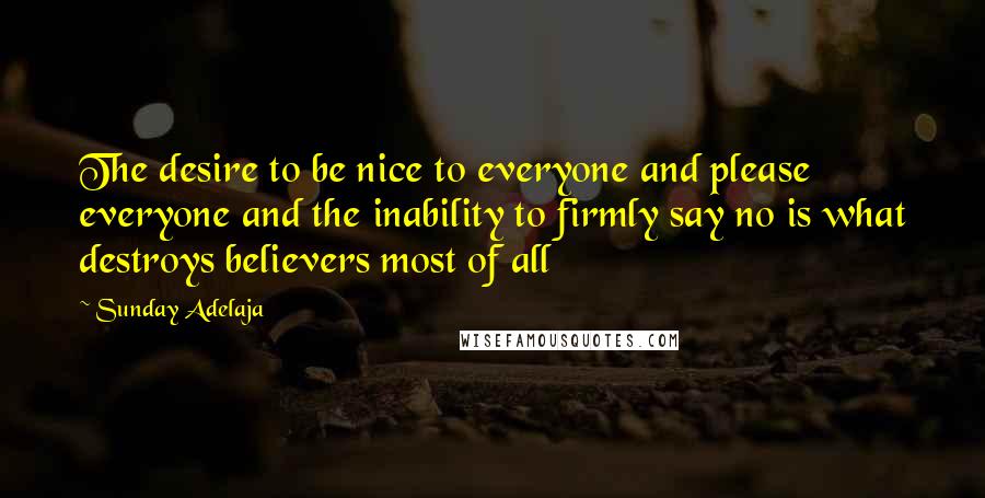 Sunday Adelaja Quotes: The desire to be nice to everyone and please everyone and the inability to firmly say no is what destroys believers most of all