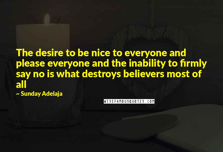 Sunday Adelaja Quotes: The desire to be nice to everyone and please everyone and the inability to firmly say no is what destroys believers most of all