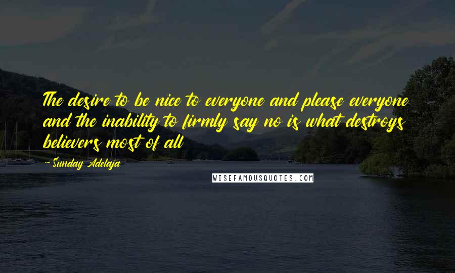 Sunday Adelaja Quotes: The desire to be nice to everyone and please everyone and the inability to firmly say no is what destroys believers most of all