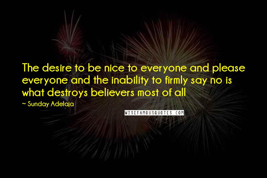 Sunday Adelaja Quotes: The desire to be nice to everyone and please everyone and the inability to firmly say no is what destroys believers most of all