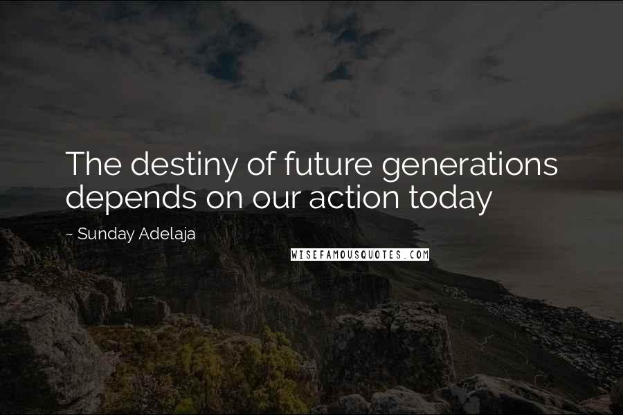 Sunday Adelaja Quotes: The destiny of future generations depends on our action today