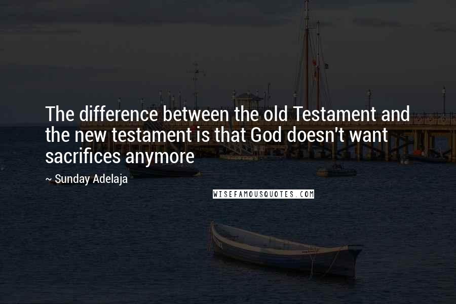 Sunday Adelaja Quotes: The difference between the old Testament and the new testament is that God doesn't want sacrifices anymore