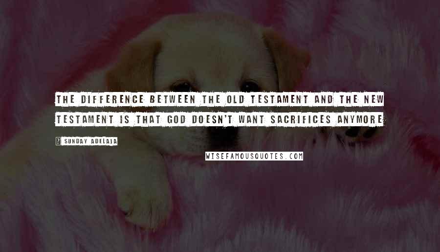 Sunday Adelaja Quotes: The difference between the old Testament and the new testament is that God doesn't want sacrifices anymore