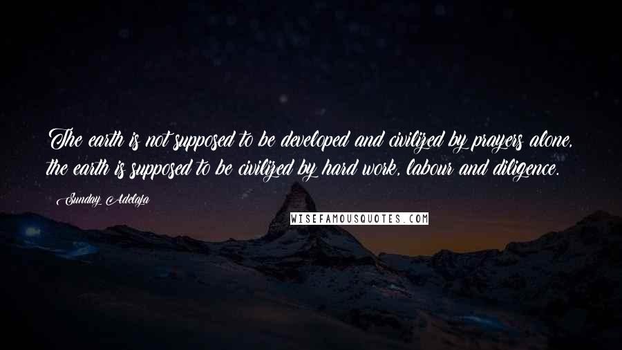 Sunday Adelaja Quotes: The earth is not supposed to be developed and civilized by prayers alone, the earth is supposed to be civilized by hard work, labour and diligence.