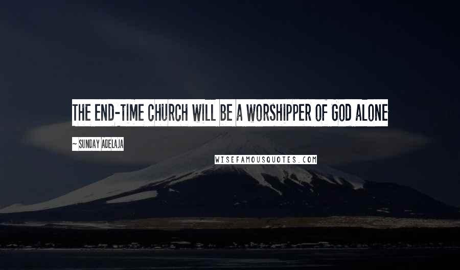 Sunday Adelaja Quotes: The end-time church will be a worshipper of God alone