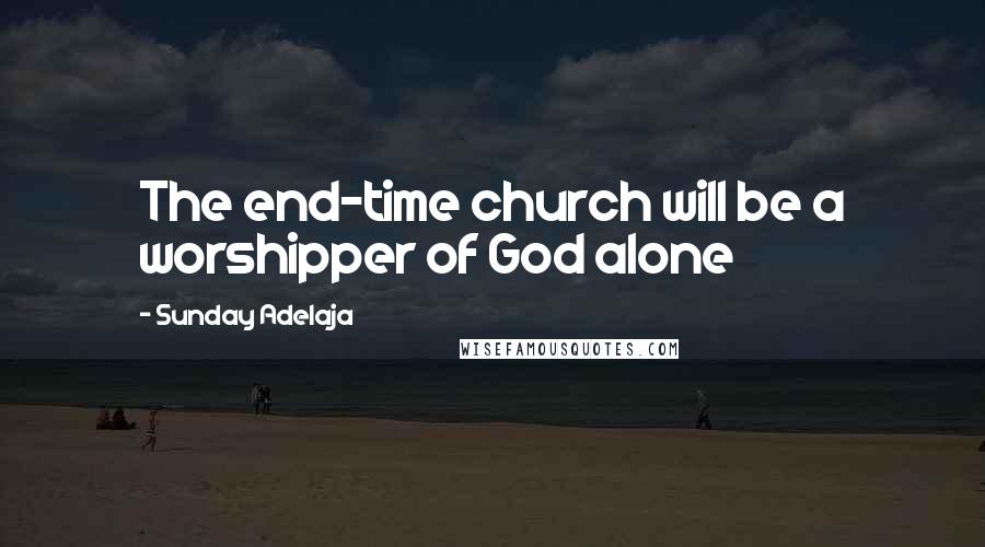 Sunday Adelaja Quotes: The end-time church will be a worshipper of God alone