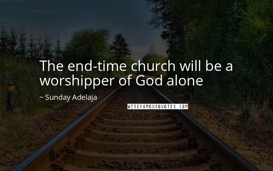 Sunday Adelaja Quotes: The end-time church will be a worshipper of God alone