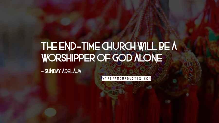 Sunday Adelaja Quotes: The end-time church will be a worshipper of God alone