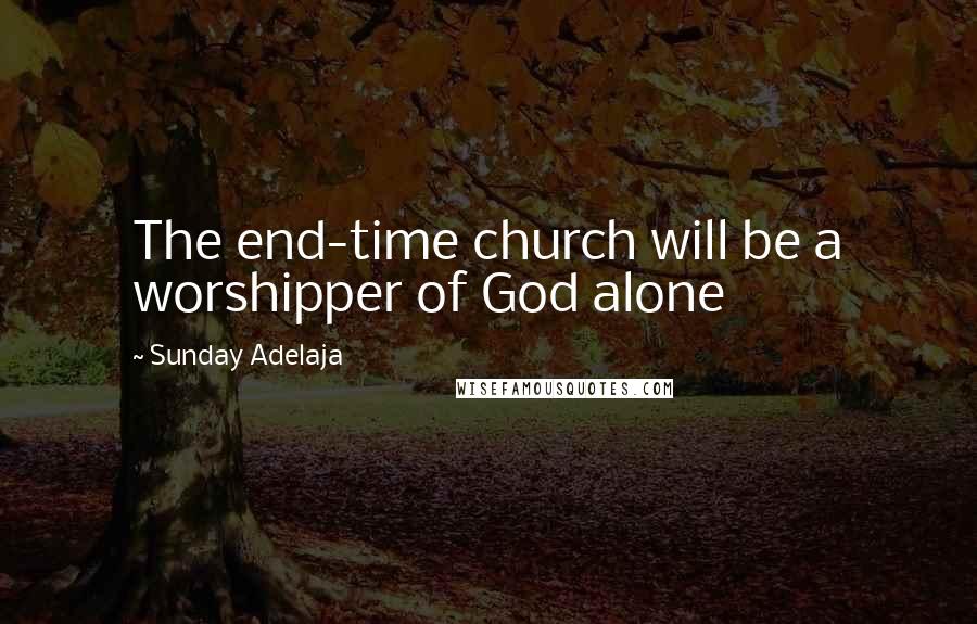Sunday Adelaja Quotes: The end-time church will be a worshipper of God alone
