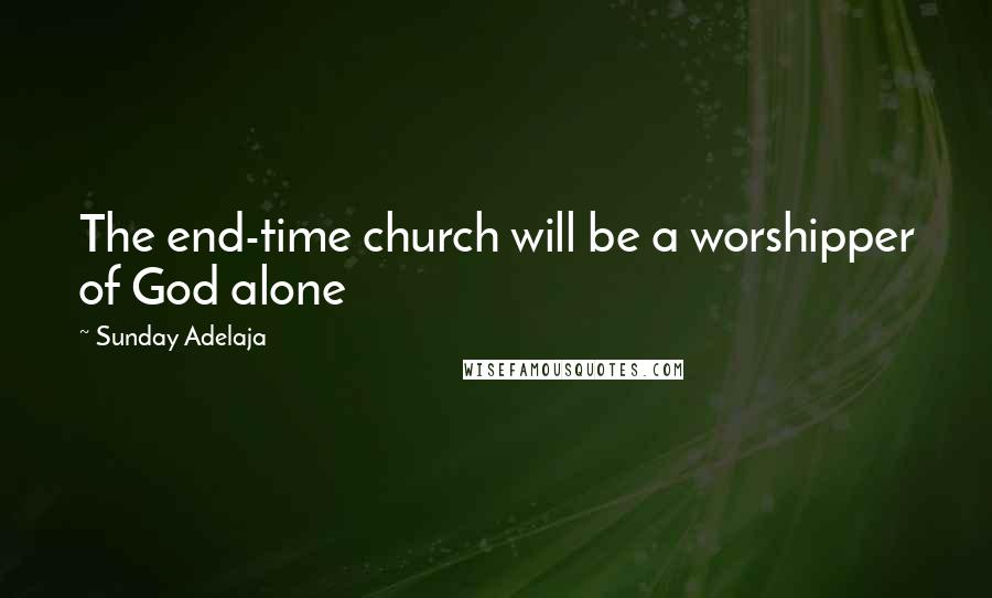 Sunday Adelaja Quotes: The end-time church will be a worshipper of God alone