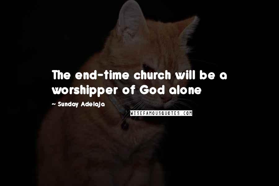 Sunday Adelaja Quotes: The end-time church will be a worshipper of God alone