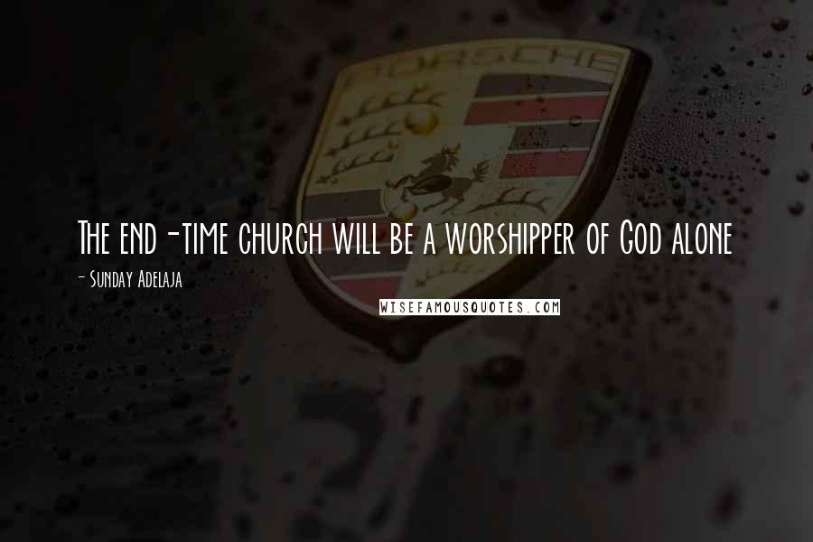 Sunday Adelaja Quotes: The end-time church will be a worshipper of God alone