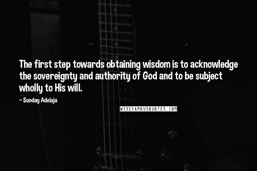 Sunday Adelaja Quotes: The first step towards obtaining wisdom is to acknowledge the sovereignty and authority of God and to be subject wholly to His will.