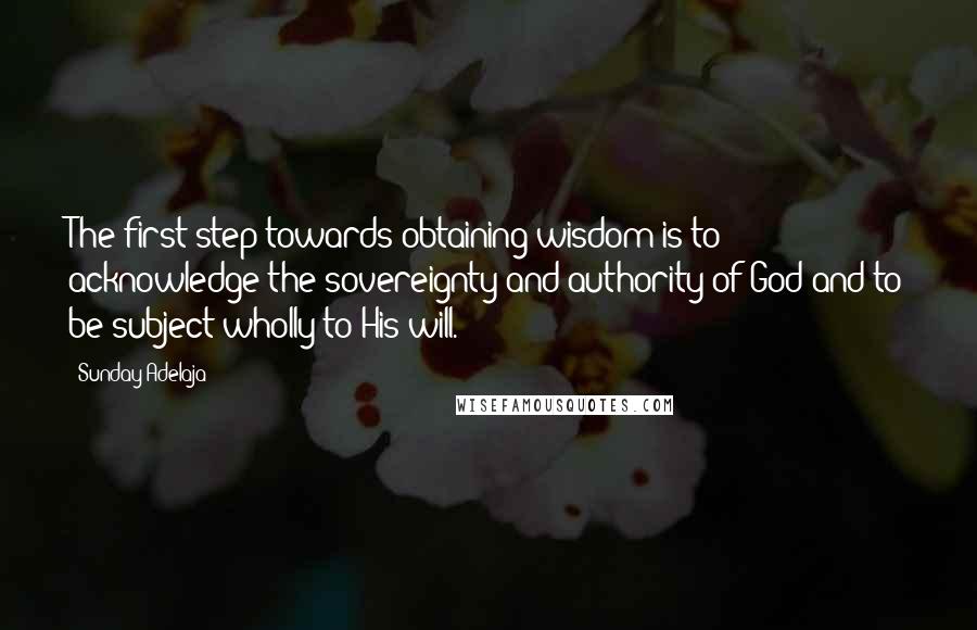 Sunday Adelaja Quotes: The first step towards obtaining wisdom is to acknowledge the sovereignty and authority of God and to be subject wholly to His will.