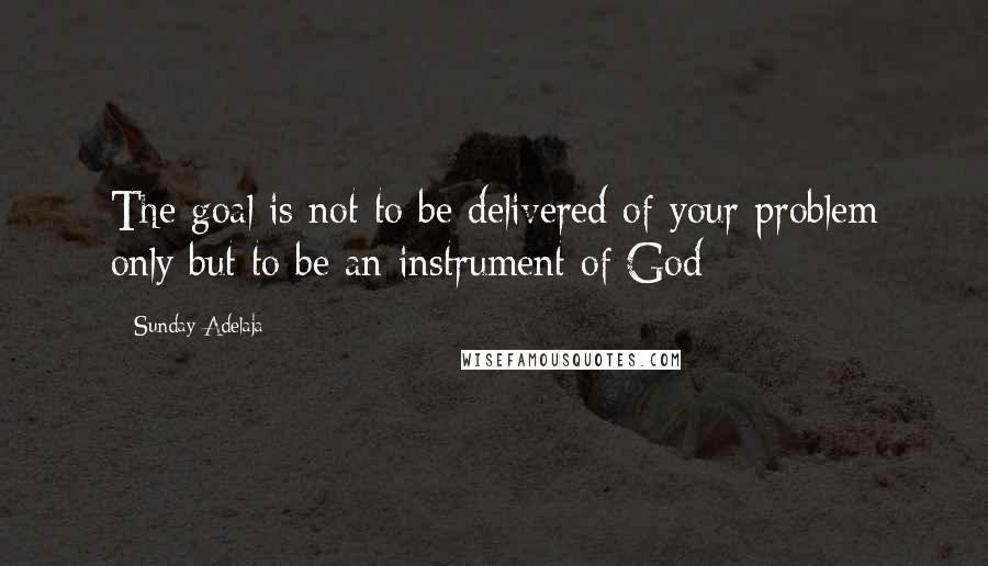 Sunday Adelaja Quotes: The goal is not to be delivered of your problem only but to be an instrument of God