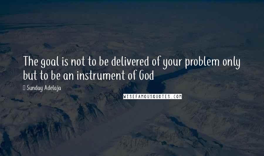 Sunday Adelaja Quotes: The goal is not to be delivered of your problem only but to be an instrument of God