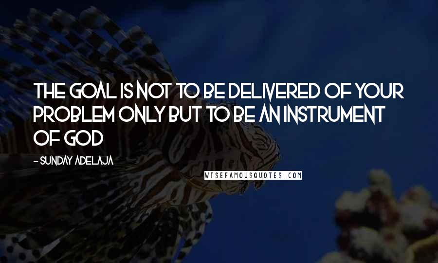 Sunday Adelaja Quotes: The goal is not to be delivered of your problem only but to be an instrument of God