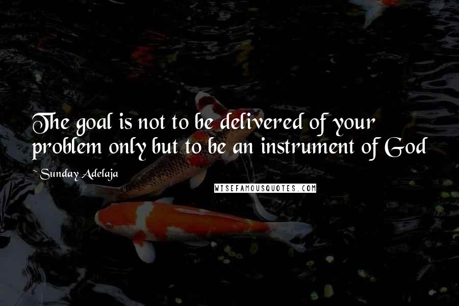 Sunday Adelaja Quotes: The goal is not to be delivered of your problem only but to be an instrument of God