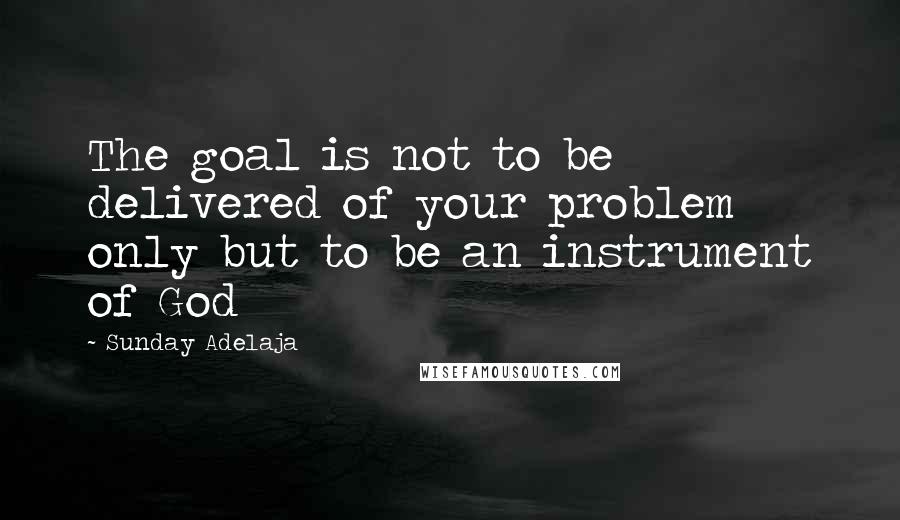 Sunday Adelaja Quotes: The goal is not to be delivered of your problem only but to be an instrument of God