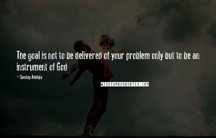 Sunday Adelaja Quotes: The goal is not to be delivered of your problem only but to be an instrument of God