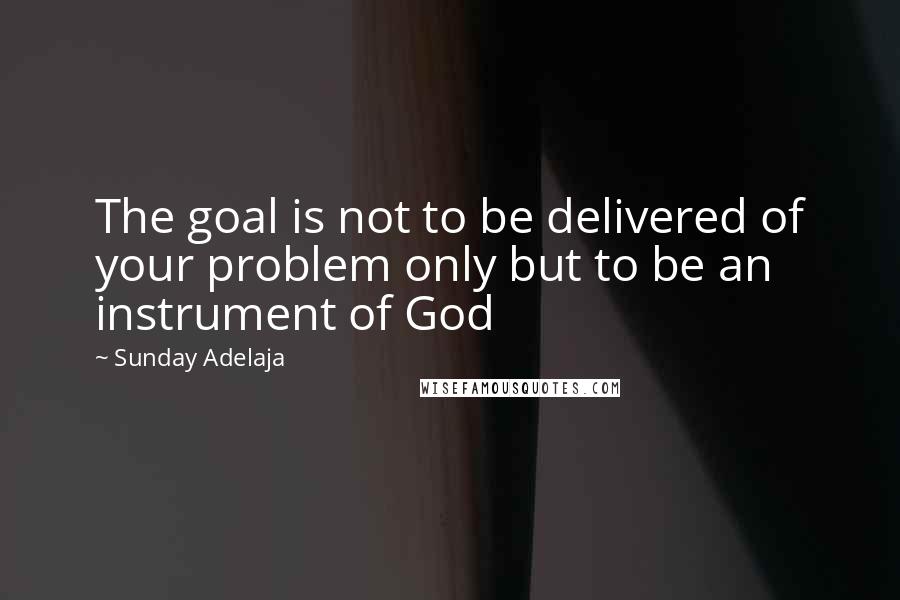 Sunday Adelaja Quotes: The goal is not to be delivered of your problem only but to be an instrument of God