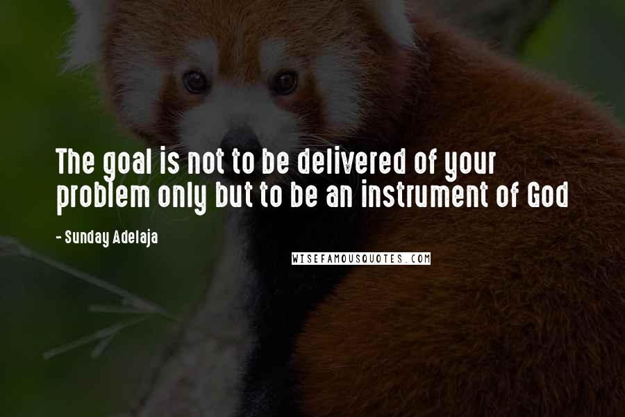 Sunday Adelaja Quotes: The goal is not to be delivered of your problem only but to be an instrument of God