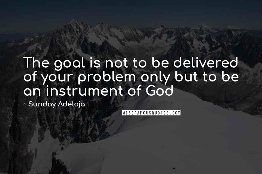 Sunday Adelaja Quotes: The goal is not to be delivered of your problem only but to be an instrument of God