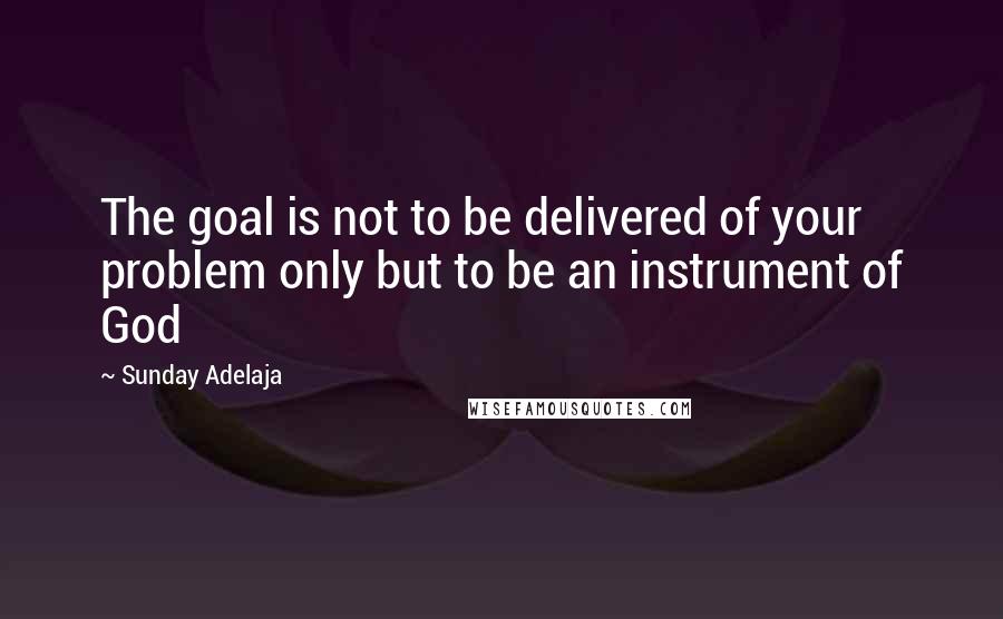 Sunday Adelaja Quotes: The goal is not to be delivered of your problem only but to be an instrument of God