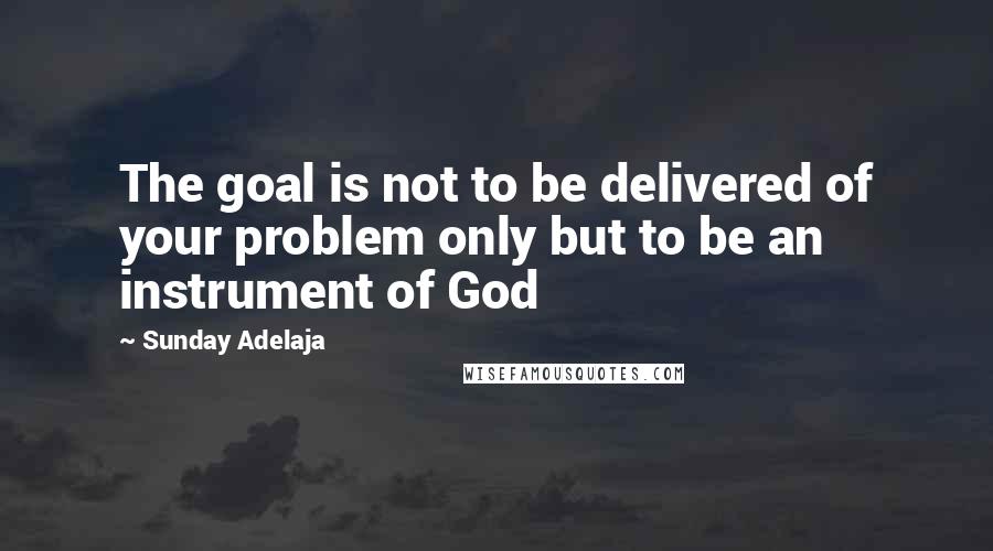 Sunday Adelaja Quotes: The goal is not to be delivered of your problem only but to be an instrument of God