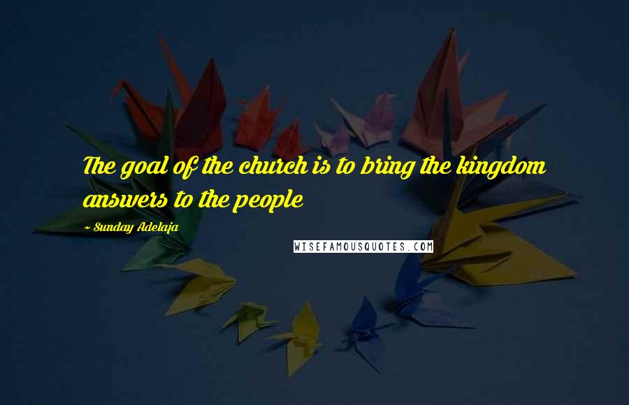 Sunday Adelaja Quotes: The goal of the church is to bring the kingdom answers to the people