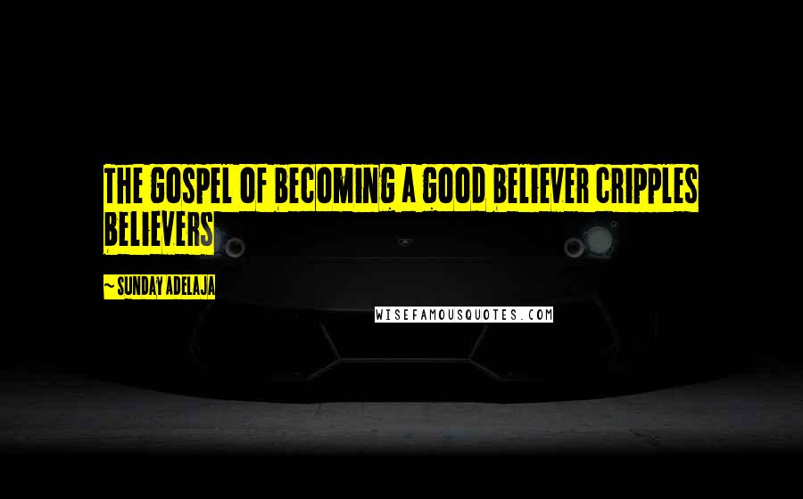 Sunday Adelaja Quotes: The gospel of becoming a good believer cripples believers