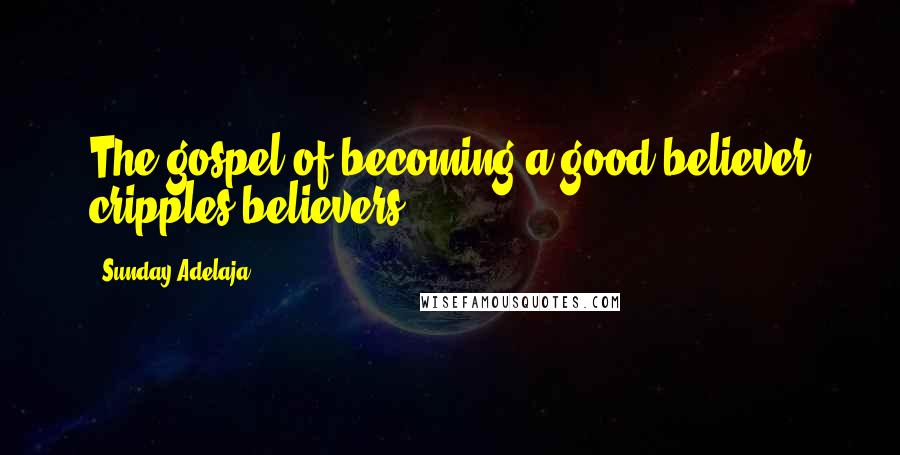 Sunday Adelaja Quotes: The gospel of becoming a good believer cripples believers
