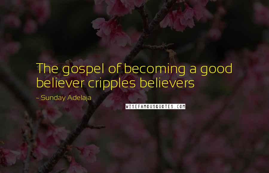 Sunday Adelaja Quotes: The gospel of becoming a good believer cripples believers