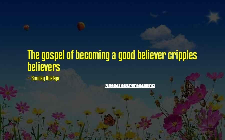 Sunday Adelaja Quotes: The gospel of becoming a good believer cripples believers