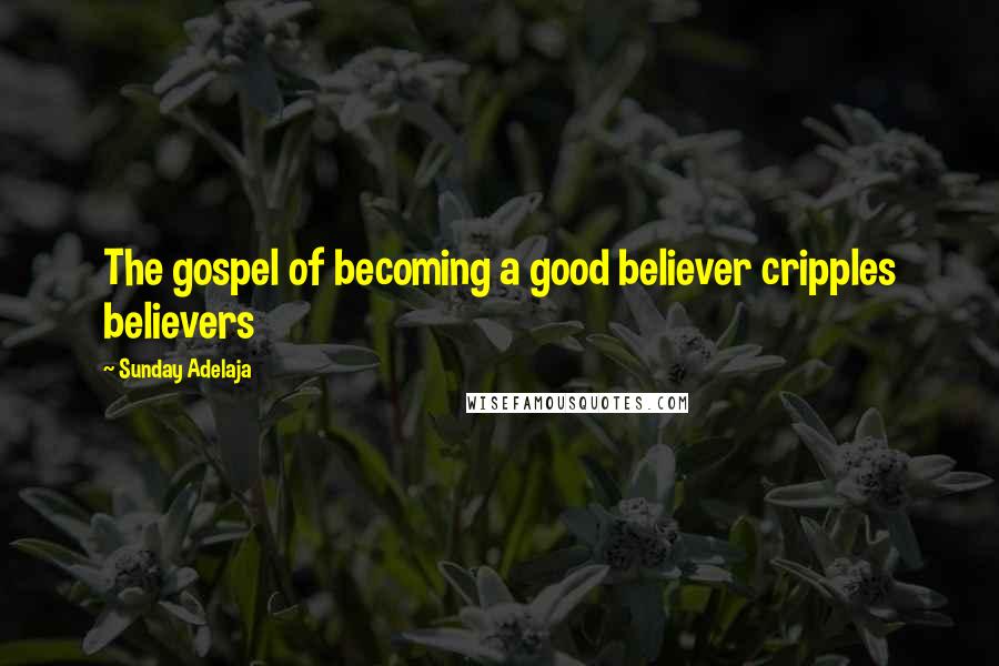 Sunday Adelaja Quotes: The gospel of becoming a good believer cripples believers