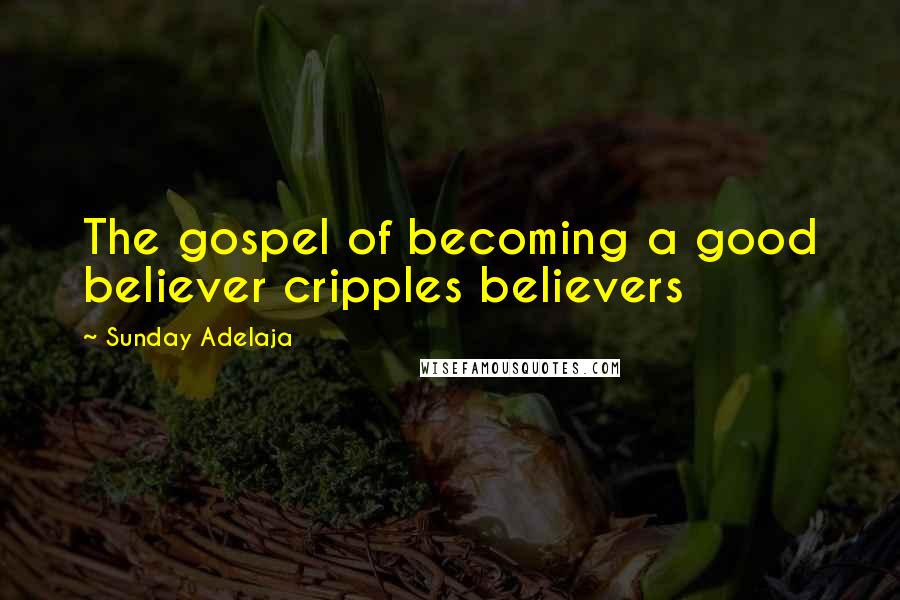 Sunday Adelaja Quotes: The gospel of becoming a good believer cripples believers