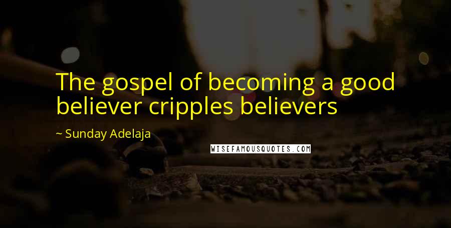 Sunday Adelaja Quotes: The gospel of becoming a good believer cripples believers