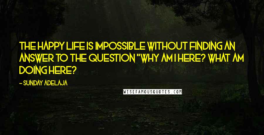 Sunday Adelaja Quotes: The happy life is impossible without finding an answer to the question "why am I here? What am doing here?