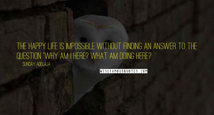 Sunday Adelaja Quotes: The happy life is impossible without finding an answer to the question "why am I here? What am doing here?