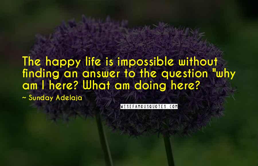 Sunday Adelaja Quotes: The happy life is impossible without finding an answer to the question "why am I here? What am doing here?