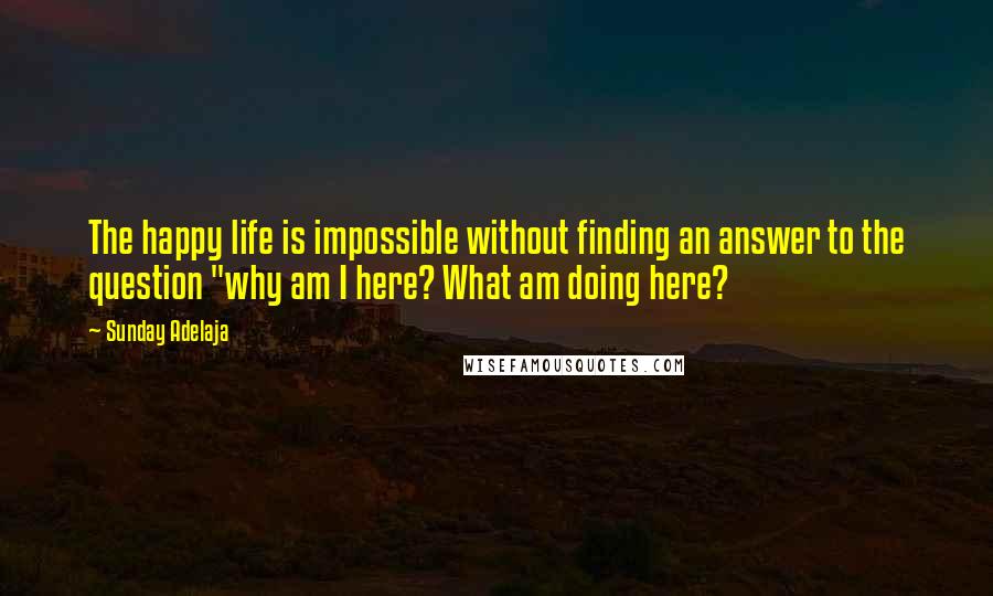 Sunday Adelaja Quotes: The happy life is impossible without finding an answer to the question "why am I here? What am doing here?