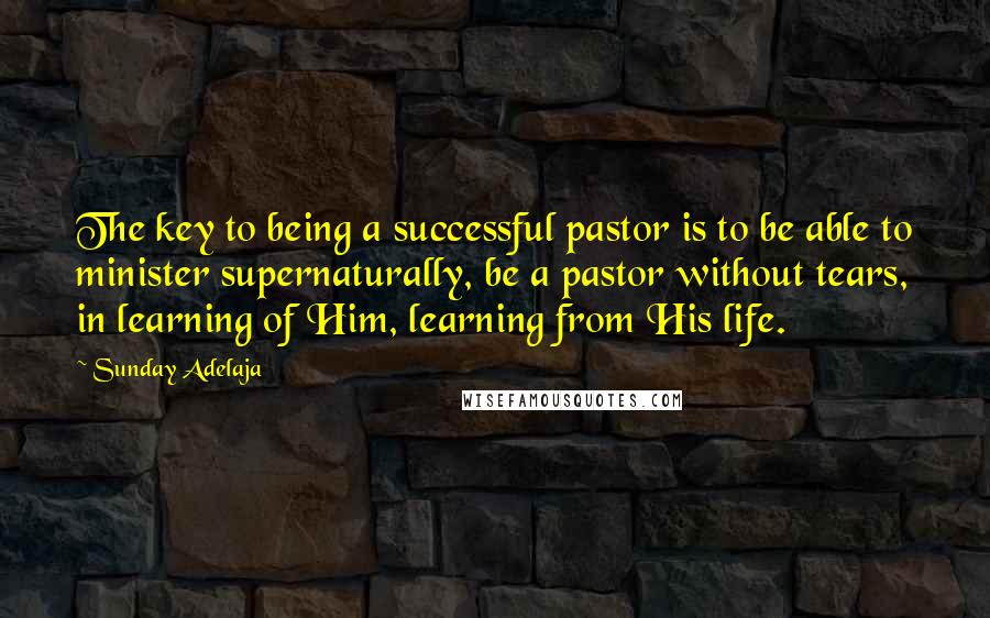 Sunday Adelaja Quotes: The key to being a successful pastor is to be able to minister supernaturally, be a pastor without tears, in learning of Him, learning from His life.