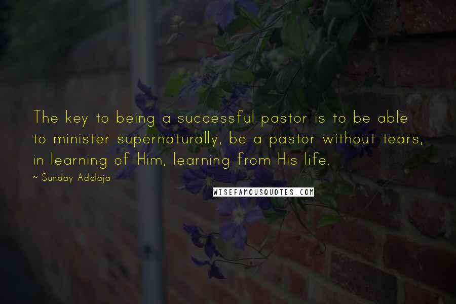 Sunday Adelaja Quotes: The key to being a successful pastor is to be able to minister supernaturally, be a pastor without tears, in learning of Him, learning from His life.