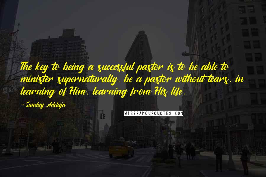 Sunday Adelaja Quotes: The key to being a successful pastor is to be able to minister supernaturally, be a pastor without tears, in learning of Him, learning from His life.