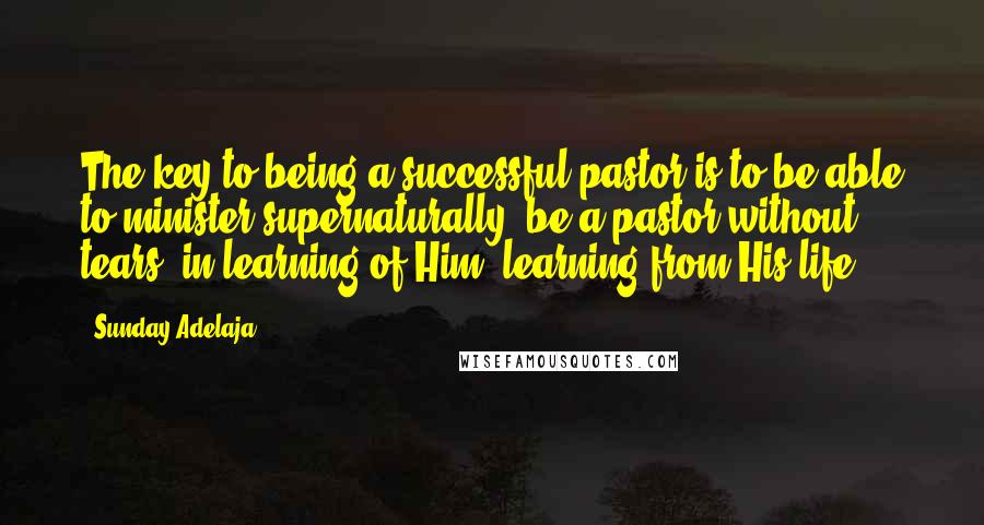 Sunday Adelaja Quotes: The key to being a successful pastor is to be able to minister supernaturally, be a pastor without tears, in learning of Him, learning from His life.