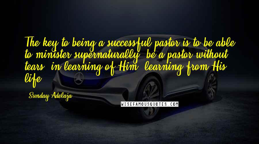 Sunday Adelaja Quotes: The key to being a successful pastor is to be able to minister supernaturally, be a pastor without tears, in learning of Him, learning from His life.