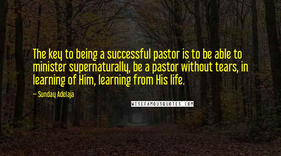 Sunday Adelaja Quotes: The key to being a successful pastor is to be able to minister supernaturally, be a pastor without tears, in learning of Him, learning from His life.